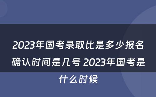 2023年国考录取比是多少报名确认时间是几号 2023年国考是什么时候