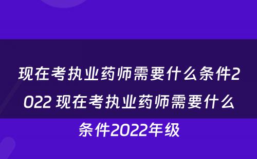 现在考执业药师需要什么条件2022 现在考执业药师需要什么条件2022年级