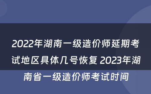 2022年湖南一级造价师延期考试地区具体几号恢复 2023年湖南省一级造价师考试时间