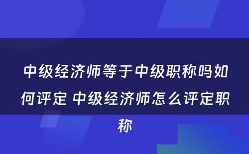 中级经济师等于中级职称吗如何评定 中级经济师怎么评定职称