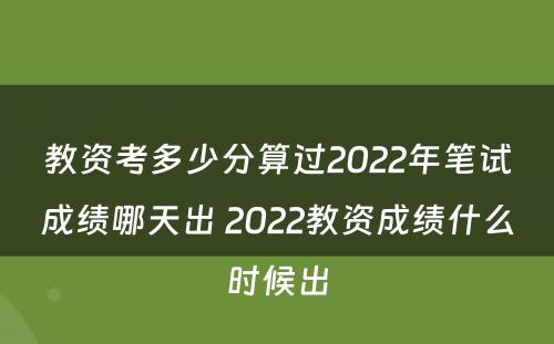 教资考多少分算过2022年笔试成绩哪天出 2022教资成绩什么时候出