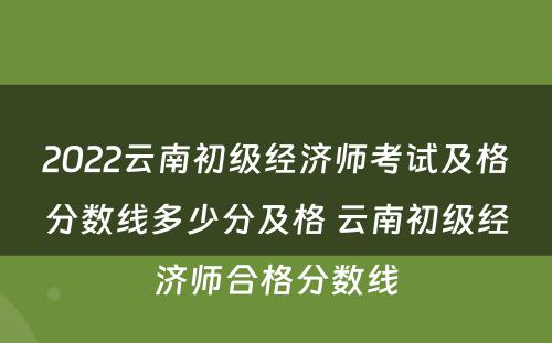 2022云南初级经济师考试及格分数线多少分及格 云南初级经济师合格分数线
