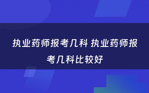 执业药师报考几科 执业药师报考几科比较好