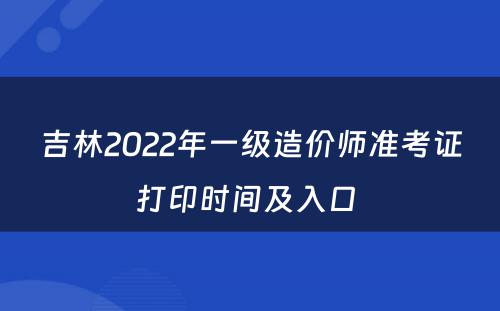 吉林2022年一级造价师准考证打印时间及入口 