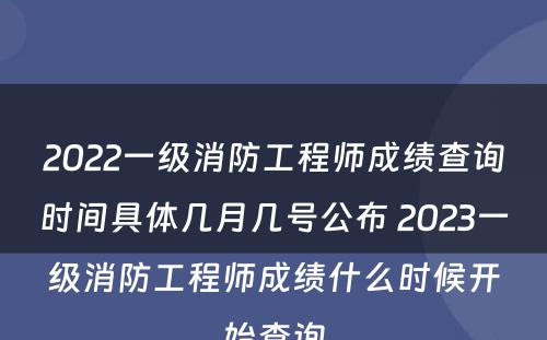 2022一级消防工程师成绩查询时间具体几月几号公布 2023一级消防工程师成绩什么时候开始查询