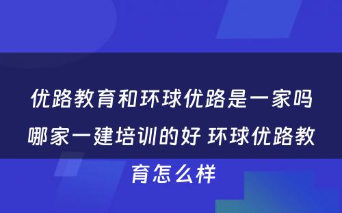 优路教育和环球优路是一家吗哪家一建培训的好 环球优路教育怎么样