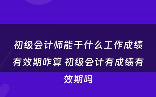 初级会计师能干什么工作成绩有效期咋算 初级会计有成绩有效期吗