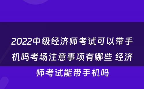 2022中级经济师考试可以带手机吗考场注意事项有哪些 经济师考试能带手机吗