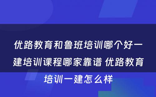 优路教育和鲁班培训哪个好一建培训课程哪家靠谱 优路教育培训一建怎么样