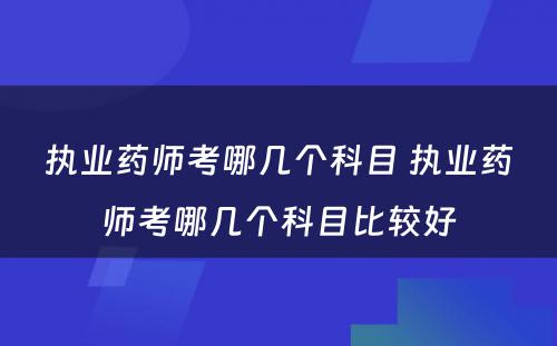 执业药师考哪几个科目 执业药师考哪几个科目比较好