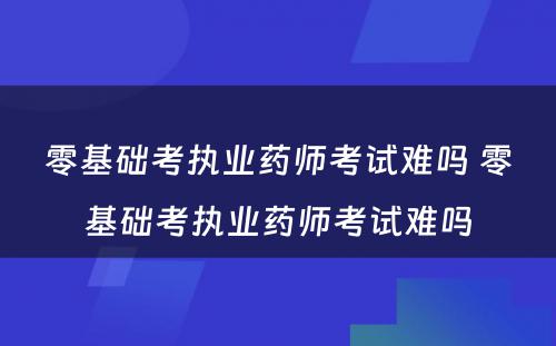 零基础考执业药师考试难吗 零基础考执业药师考试难吗