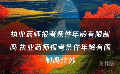 执业药师报考条件年龄有限制吗 执业药师报考条件年龄有限制吗江苏