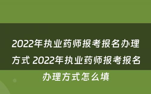 2022年执业药师报考报名办理方式 2022年执业药师报考报名办理方式怎么填