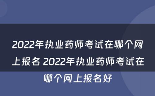 2022年执业药师考试在哪个网上报名 2022年执业药师考试在哪个网上报名好