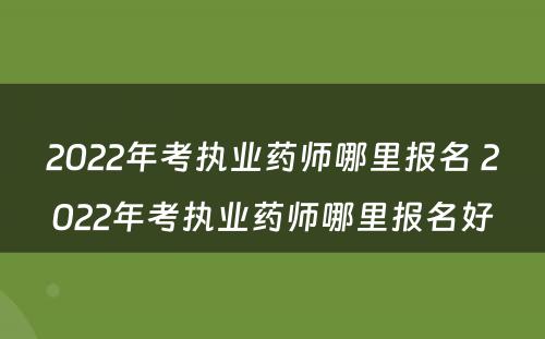 2022年考执业药师哪里报名 2022年考执业药师哪里报名好