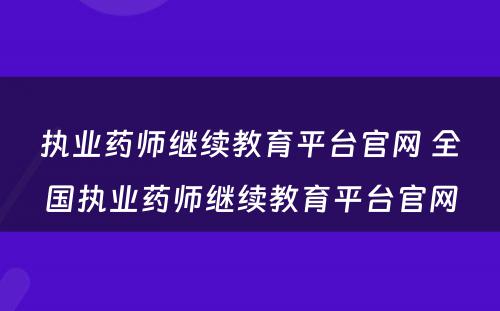 执业药师继续教育平台官网 全国执业药师继续教育平台官网