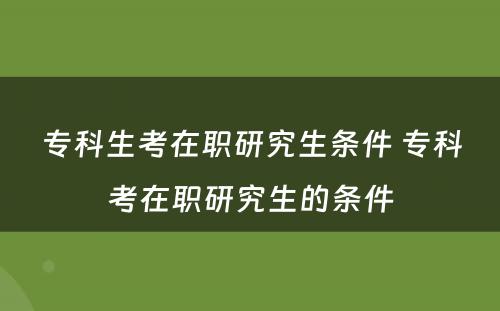 专科生考在职研究生条件 专科考在职研究生的条件