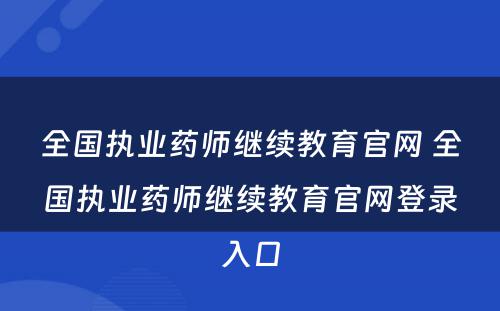 全国执业药师继续教育官网 全国执业药师继续教育官网登录入口