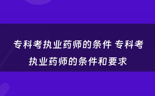 专科考执业药师的条件 专科考执业药师的条件和要求