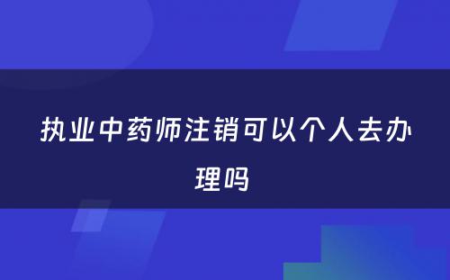 执业中药师注销可以个人去办理吗 