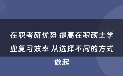 在职考研优势 提高在职硕士学业复习效率 从选择不同的方式做起