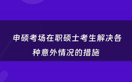  申硕考场在职硕士考生解决各种意外情况的措施