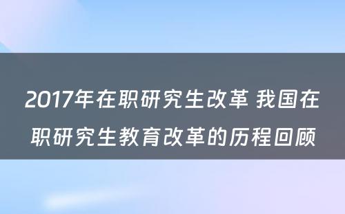 2017年在职研究生改革 我国在职研究生教育改革的历程回顾