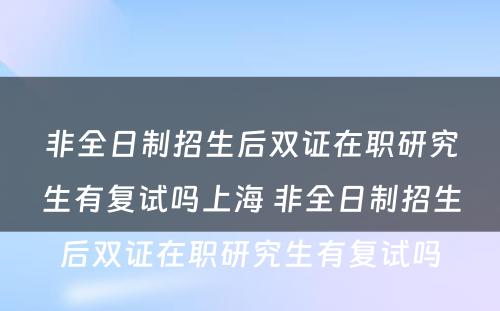 非全日制招生后双证在职研究生有复试吗上海 非全日制招生后双证在职研究生有复试吗