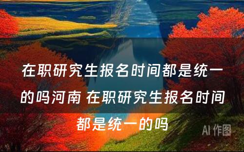 在职研究生报名时间都是统一的吗河南 在职研究生报名时间都是统一的吗