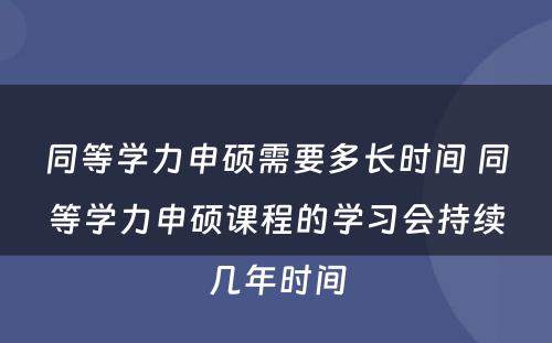 同等学力申硕需要多长时间 同等学力申硕课程的学习会持续几年时间