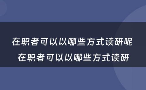 在职者可以以哪些方式读研呢 在职者可以以哪些方式读研