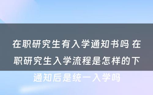 在职研究生有入学通知书吗 在职研究生入学流程是怎样的下通知后是统一入学吗