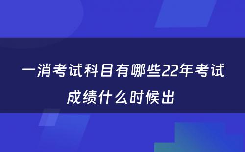 一消考试科目有哪些22年考试成绩什么时候出 