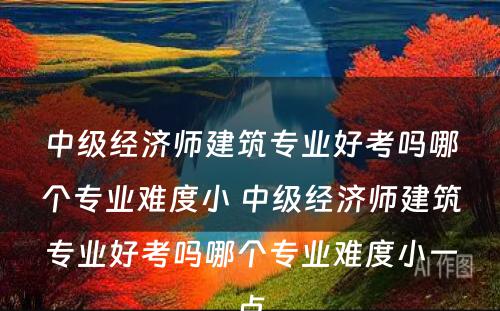 中级经济师建筑专业好考吗哪个专业难度小 中级经济师建筑专业好考吗哪个专业难度小一点