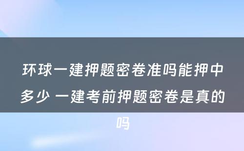 环球一建押题密卷准吗能押中多少 一建考前押题密卷是真的吗