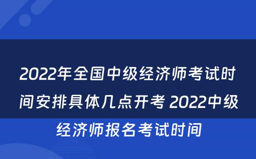 2022年全国中级经济师考试时间安排具体几点开考 2022中级经济师报名考试时间