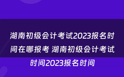 湖南初级会计考试2023报名时间在哪报考 湖南初级会计考试时间2023报名时间