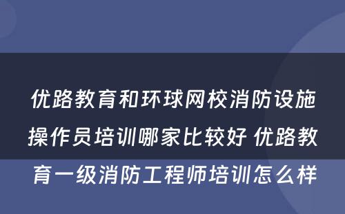 优路教育和环球网校消防设施操作员培训哪家比较好 优路教育一级消防工程师培训怎么样