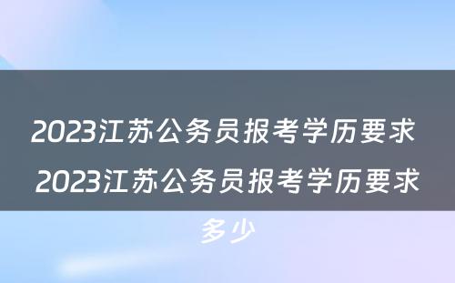 2023江苏公务员报考学历要求 2023江苏公务员报考学历要求多少