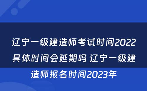 辽宁一级建造师考试时间2022具体时间会延期吗 辽宁一级建造师报名时间2023年