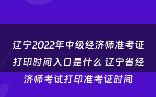 辽宁2022年中级经济师准考证打印时间入口是什么 辽宁省经济师考试打印准考证时间