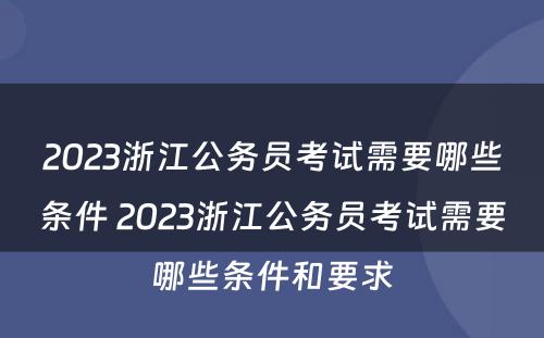 2023浙江公务员考试需要哪些条件 2023浙江公务员考试需要哪些条件和要求