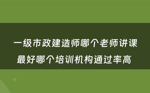 一级市政建造师哪个老师讲课最好哪个培训机构通过率高 