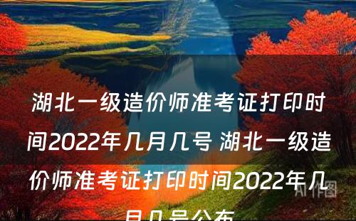 湖北一级造价师准考证打印时间2022年几月几号 湖北一级造价师准考证打印时间2022年几月几号公布