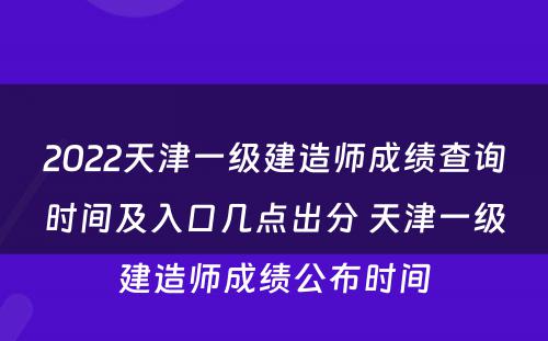 2022天津一级建造师成绩查询时间及入口几点出分 天津一级建造师成绩公布时间