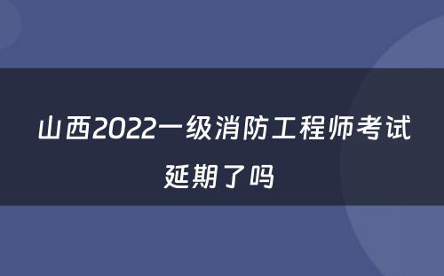 山西2022一级消防工程师考试延期了吗 