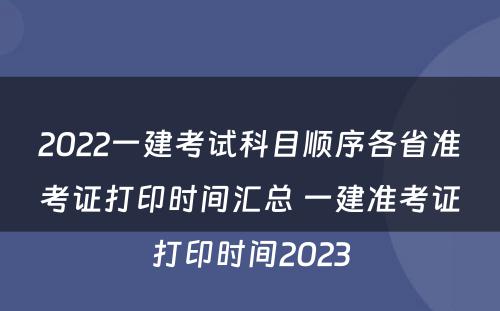 2022一建考试科目顺序各省准考证打印时间汇总 一建准考证打印时间2023