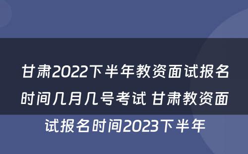 甘肃2022下半年教资面试报名时间几月几号考试 甘肃教资面试报名时间2023下半年