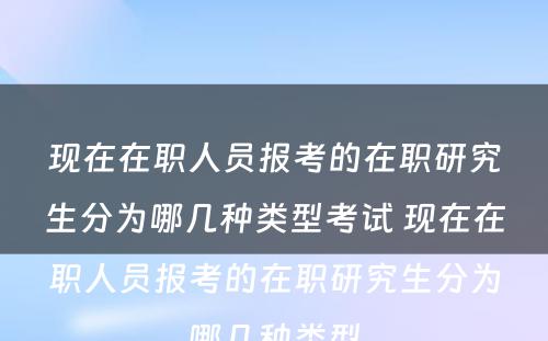 现在在职人员报考的在职研究生分为哪几种类型考试 现在在职人员报考的在职研究生分为哪几种类型