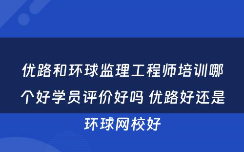 优路和环球监理工程师培训哪个好学员评价好吗 优路好还是环球网校好